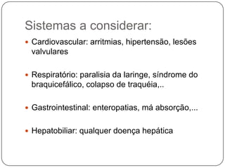 Sistemas a considerar:
 Cardiovascular: arritmias, hipertensão, lesões
 valvulares

 Respiratório: paralisia da laringe, síndrome do
 braquicefálico, colapso de traquéia,..

 Gastrointestinal: enteropatias, má absorção,...


 Hepatobiliar: qualquer doença hepática
 