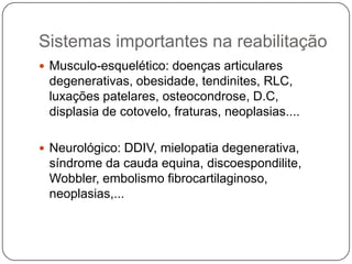 Sistemas importantes na reabilitação
 Musculo-esquelético: doenças articulares
 degenerativas, obesidade, tendinites, RLC,
 luxações patelares, osteocondrose, D.C,
 displasia de cotovelo, fraturas, neoplasias....

 Neurológico: DDIV, mielopatia degenerativa,
 síndrome da cauda equina, discoespondilite,
 Wobbler, embolismo fibrocartilaginoso,
 neoplasias,...
 