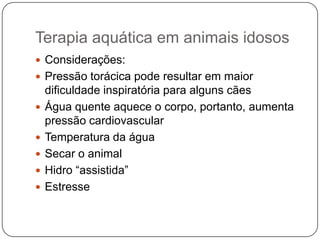 Terapia aquática em animais idosos
 Considerações:
 Pressão torácica pode resultar em maior
    dificuldade inspiratória para alguns cães
   Água quente aquece o corpo, portanto, aumenta
    pressão cardiovascular
   Temperatura da água
   Secar o animal
   Hidro “assistida”
   Estresse
 