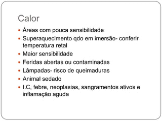 Calor
 Áreas com pouca sensibilidade
 Superaquecimento qdo em imersão- conferir
    temperatura retal
   Maior sensibilidade
   Feridas abertas ou contaminadas
   Lâmpadas- risco de queimaduras
   Animal sedado
   I.C, febre, neoplasias, sangramentos ativos e
    inflamação aguda
 