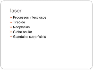 laser
 Processos infecciosos
 Tireóide
 Neoplasias
 Globo ocular
 Glandulas superficiais
 