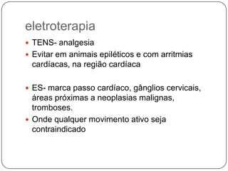 eletroterapia
 TENS- analgesia
 Evitar em animais epiléticos e com arritmias
 cardíacas, na região cardíaca

 ES- marca passo cardíaco, gânglios cervicais,
  áreas próximas a neoplasias malignas,
  tromboses.
 Onde qualquer movimento ativo seja
  contraindicado
 