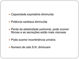  Capacidade expiratória diminuída


 Potência cardíaca diminuída


 Perda da elasticidade pulmonar, pode ocorrer
 fibrose e as secreções estão mais viscosas

 Pode ocorrer incontinência urinária


 Numero de cels S.N. diminuem
 