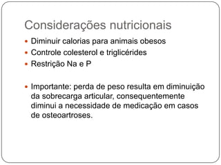 Considerações nutricionais
 Diminuir calorias para animais obesos
 Controle colesterol e triglicérides
 Restrição Na e P


 Importante: perda de peso resulta em diminuição
  da sobrecarga articular, consequentemente
  diminui a necessidade de medicação em casos
  de osteoartroses.
 