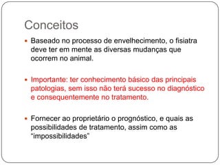 Conceitos
 Baseado no processo de envelhecimento, o fisiatra
  deve ter em mente as diversas mudanças que
  ocorrem no animal.

 Importante: ter conhecimento básico das principais
  patologias, sem isso não terá sucesso no diagnóstico
  e consequentemente no tratamento.

 Fornecer ao proprietário o prognóstico, e quais as
  possibilidades de tratamento, assim como as
  “impossibilidades”
 