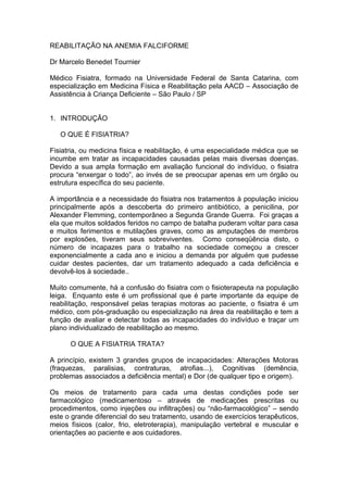 REABILITAÇÃO NA ANEMIA FALCIFORME

Dr Marcelo Benedet Tournier

Médico Fisiatra, formado na Universidade Federal de Santa Catarina, com
especialização em Medicina Física e Reabilitação pela AACD – Associação de
Assistência à Criança Deficiente – São Paulo / SP


1. INTRODUÇÃO

   O QUE É FISIATRIA?

Fisiatria, ou medicina física e reabilitação, é uma especialidade médica que se
incumbe em tratar as incapacidades causadas pelas mais diversas doenças.
Devido a sua ampla formação em avaliação funcional do indivíduo, o fisiatra
procura “enxergar o todo”, ao invés de se preocupar apenas em um órgão ou
estrutura específica do seu paciente.

A importância e a necessidade do fisiatra nos tratamentos à população iniciou
principalmente após a descoberta do primeiro antibiótico, a penicilina, por
Alexander Flemming, contemporâneo a Segunda Grande Guerra. Foi graças a
ela que muitos soldados feridos no campo de batalha puderam voltar para casa
e muitos ferimentos e mutilações graves, como as amputações de membros
por explosões, tiveram seus sobreviventes. Como conseqüência disto, o
número de incapazes para o trabalho na sociedade começou a crescer
exponencialmente a cada ano e iniciou a demanda por alguém que pudesse
cuidar destes pacientes, dar um tratamento adequado a cada deficiência e
devolvê-los à sociedade..

Muito comumente, há a confusão do fisiatra com o fisioterapeuta na população
leiga. Enquanto este é um profissional que é parte importante da equipe de
reabilitação, responsável pelas terapias motoras ao paciente, o fisiatra é um
médico, com pós-graduação ou especialização na área da reabilitação e tem a
função de avaliar e detectar todas as incapacidades do indivíduo e traçar um
plano individualizado de reabilitação ao mesmo.

      O QUE A FISIATRIA TRATA?

A princípio, existem 3 grandes grupos de incapacidades: Alterações Motoras
(fraquezas, paralisias, contraturas, atrofias...), Cognitivas (demência,
problemas associados a deficiência mental) e Dor (de qualquer tipo e origem).

Os meios de tratamento para cada uma destas condições pode ser
farmacológico (medicamentoso – através de medicações prescritas ou
procedimentos, como injeções ou infiltrações) ou “não-farmacológico” – sendo
este o grande diferencial do seu tratamento, usando de exercícios terapêuticos,
meios físicos (calor, frio, eletroterapia), manipulação vertebral e muscular e
orientações ao paciente e aos cuidadores.
 