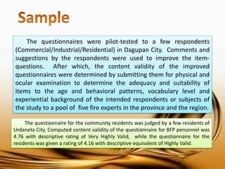 The questionnaires were pilot-tested to a few respondents (Commercial/Industrial/Residential) in Dagupan City. Comments and suggestions by the respondents were used to improve the item- questions. After which, the content validity of the improved questionnaires were determined by submitting them for physical and ocular examination to determine the adequacy and suitability of items to the age and behavioral patterns, vocabulary level and experiential background of the intended respondents or subjects of the study to a pool of five fire experts in the province and the region. 
The questionnaire for the community residents was judged by a few residents of Urdaneta City. Computed content validity of the questionnaire for BFP personnel was 4.76 with descriptive rating of Very Highly Valid, while the questionnaire for the residents was given a rating of 4.16 with descriptive equivalent of Highly Valid.  