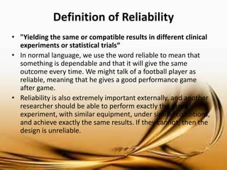 Definition of Reliability 
•"Yielding the same or compatible results in different clinical experiments or statistical trials“ 
•In normal language, the use of the word reliable mean that something is dependable and that it will give the same outcome every time. We might talk of a football player as reliable, meaning that he gives a good performance game after game. 
• Reliability is also extremely important externally, and another researcher should be able to perform exactly the same experiment, with similar equipment, under similar conditions, and achieve exactly the same results. If they cannot, then the design is unreliable.  