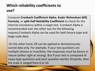 Compute Cronbach Coefficient Alpha, Kuder Richardson (KR) Formula, or split-half Reliability Coefficient to check for the internal consistency within a single test. Cronbach Alpha is recommended over the other two for the following reasons:Cronbach Alpha can be used for both binary-type and large-scale data. 
On the other hand, KR can be applied to dichotomously- scored data only. For example, if your test questions are multiple choices or true/false, the responses must be binary in nature (either right or wrong). But if your test is composed of essay-type questions and each question worths 10 points, then the scale is ranged from 0 to 10. 
Which reliability coefficients to use?  