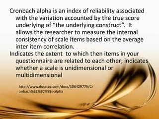 Cronbach alpha is an index of reliability associated with the variation accounted by the true score underlying of “the underlying construct”. It allows the researcher to measure the internal consistency of scale items based on the average inter item correlation. 
Indicates the extent to which then items in your questionnaire are related to each other; indicates whether a scale is unidimensional or multidimensional 
http://www.docstoc.com/docs/106429775/Cronbach%E2%80%99s-alpha  