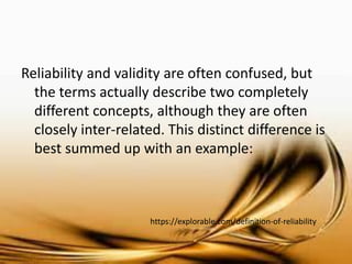 Researcher are often confused with the idea of Reliability and Validity, but the terms actually describe two completely different concepts, although they are often closely inter-related. This distinct difference is best summed up with an example: 
https://explorable.com/definition-of-reliability  