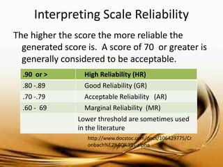 Interpreting Scale Reliability 
The higher the score the more reliable the generated score is. A score of 70 or greater is generally considered to be acceptable. 
.90 or > 
High Reliability (HR) 
.80 -.89 
Good Reliability (GR) 
.70 -.79 
Acceptable Reliability (AR) 
.60 - 69 
Marginal Reliability (MR) 
Lower threshold are sometimes used in the literature 
http://www.docstoc.com/docs/106429775/Cronbach%E2%80%99s-alpha  