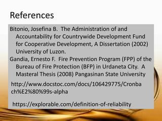 References 
Bitonio, Josefina B. The Administration of and Accountability for Countrywide Development Fund for Cooperative Development, A Dissertation (2002) University of Luzon. 
Gandia, Ernesto F. Fire Prevention Program (FPP) of the Bureau of Fire Protection (BFP) in Urdaneta City. A Masteral Thesis (2008) Pangasinan State University 
http://www.docstoc.com/docs/106429775/Cronbach%E2%80%99s-alpha 
https://explorable.com/definition-of-reliability 