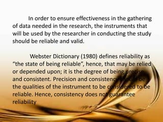 In order to ensure effectiveness in the gathering of data needed in the research, the instruments that will be used by the researcher in conducting the study should be reliable and valid. 
Webster Dictionary (1980) defines reliability as “the state of being reliable”, hence, that may be relied or depended upon; it is the degree of being precise and consistent. Precision and consistency should be the qualities of the instrument to be considered to be reliable. Hence, consistency does not guarantee reliability  