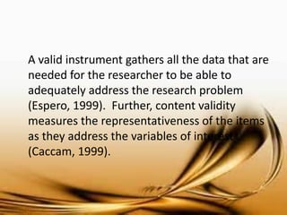 A valid instrument gathers all the data that are needed for the researcher to be able to adequately address the research problem (Espero, 1999). Further, content validity measures the representativeness of the items as they address the variables of interest (Caccam, 1999). 
 