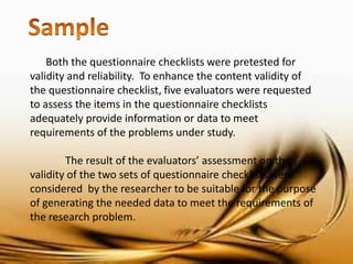 Both the questionnaire checklists were pretested for validity and reliability. To enhance the content validity of the questionnaire checklist, five evaluators were requested to assess the items in the questionnaire checklists adequately provide information or data to meet requirements of the problems under study. 
The result of the evaluators’ assessment on the validity of the two sets of questionnaire checklists were considered by the researcher to be suitable for the purpose of generating the needed data to meet the requirements of the research problem.  