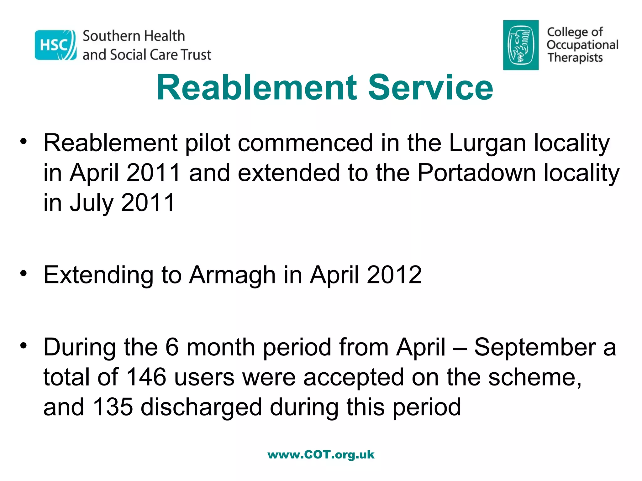 Reablement Service
• Reablement pilot commenced in the Lurgan locality
  in April 2011 and extended to the Portadown locality
  in July 2011

• Extending to Armagh in April 2012

• During the 6 month period from April – September a
  total of 146 users were accepted on the scheme,
  and 135 discharged during this period
                      www.COT.org.uk
 