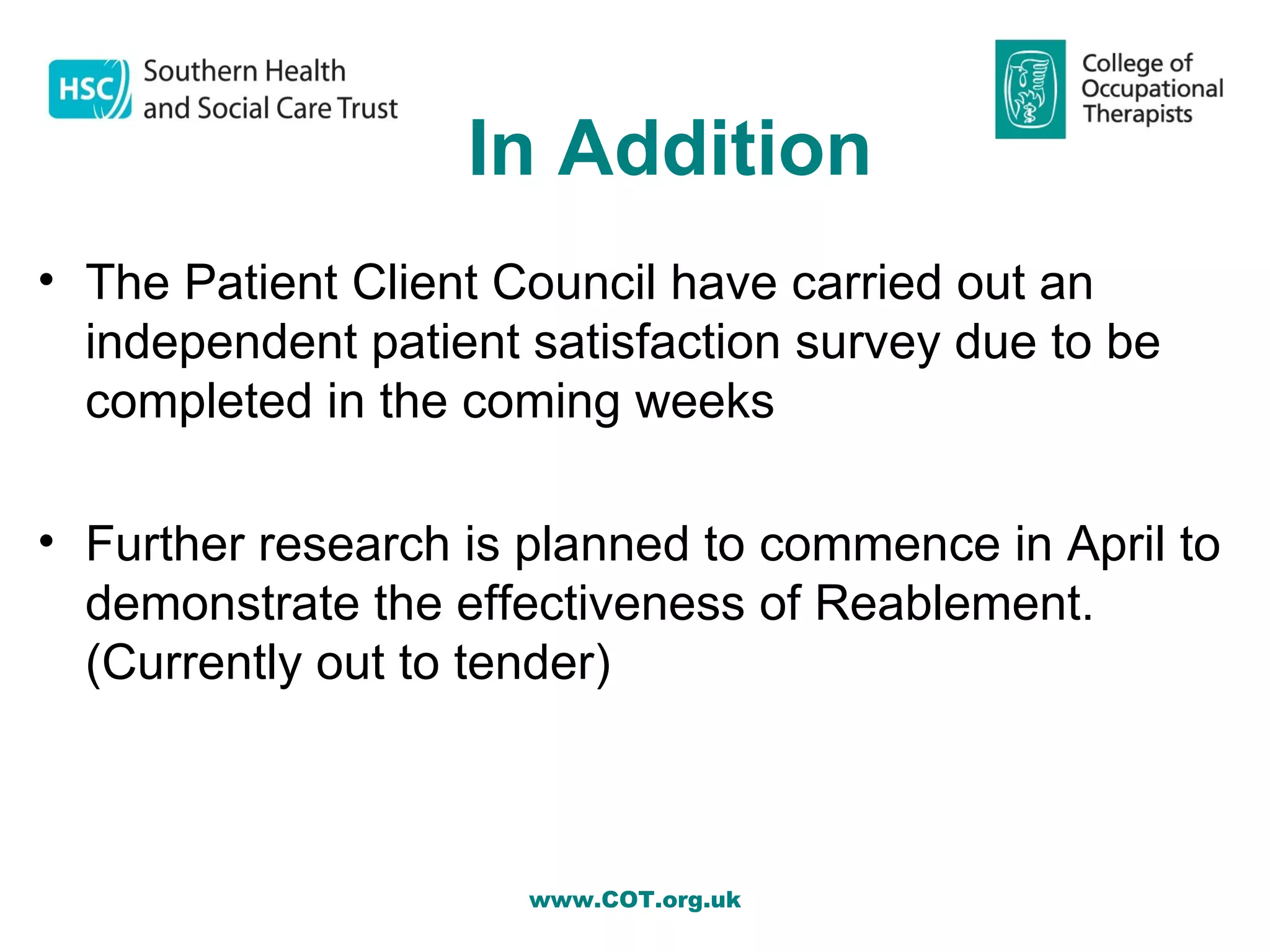 In Addition
• The Patient Client Council have carried out an
  independent patient satisfaction survey due to be
  completed in the coming weeks

• Further research is planned to commence in April to
  demonstrate the effectiveness of Reablement.
  (Currently out to tender)



                      www.COT.org.uk
 
