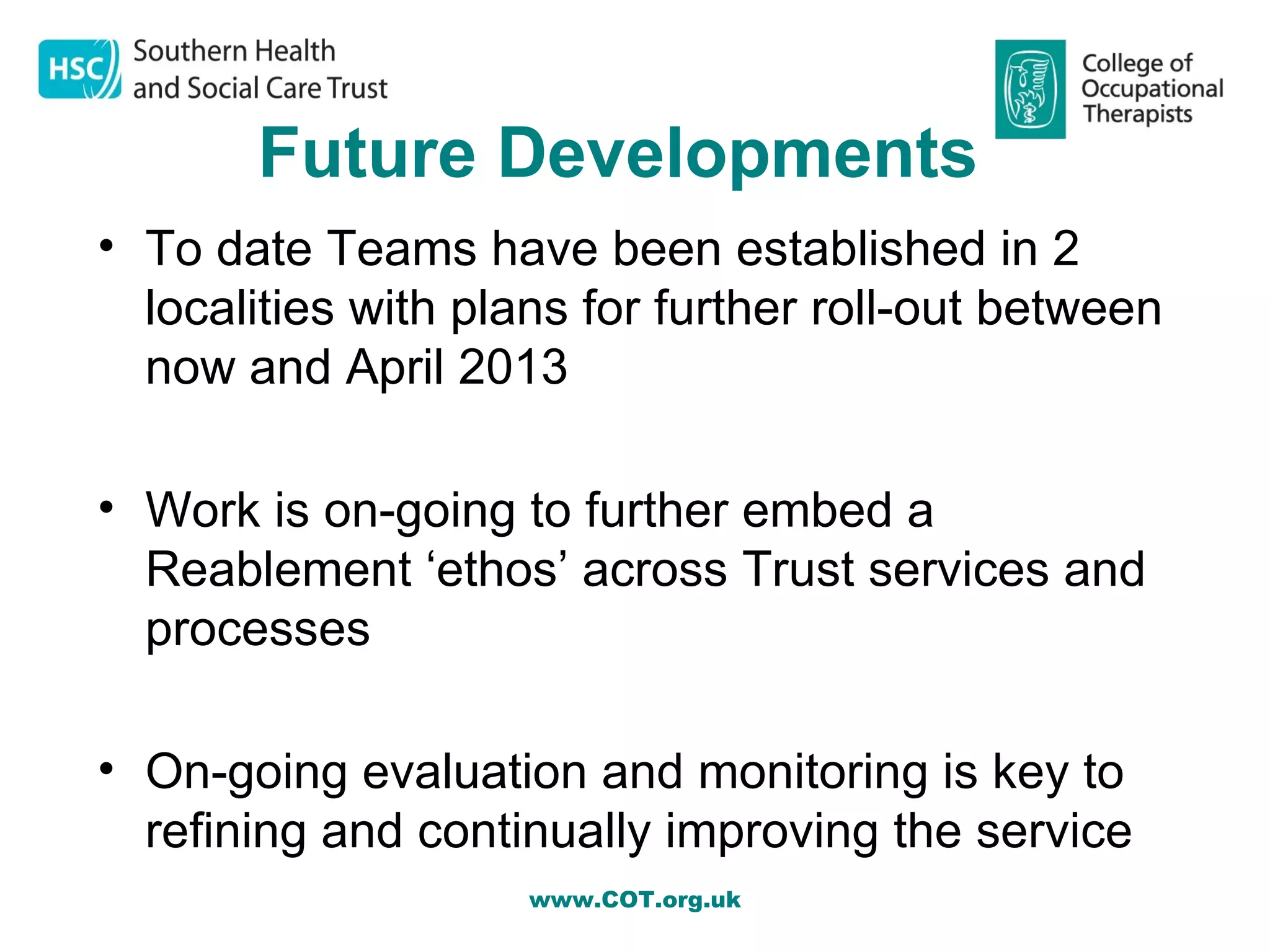 Future Developments
• To date Teams have been established in 2
  localities with plans for further roll-out between
  now and April 2013

• Work is on-going to further embed a
  Reablement ‘ethos’ across Trust services and
  processes

• On-going evaluation and monitoring is key to
  refining and continually improving the service
                     www.COT.org.uk
 