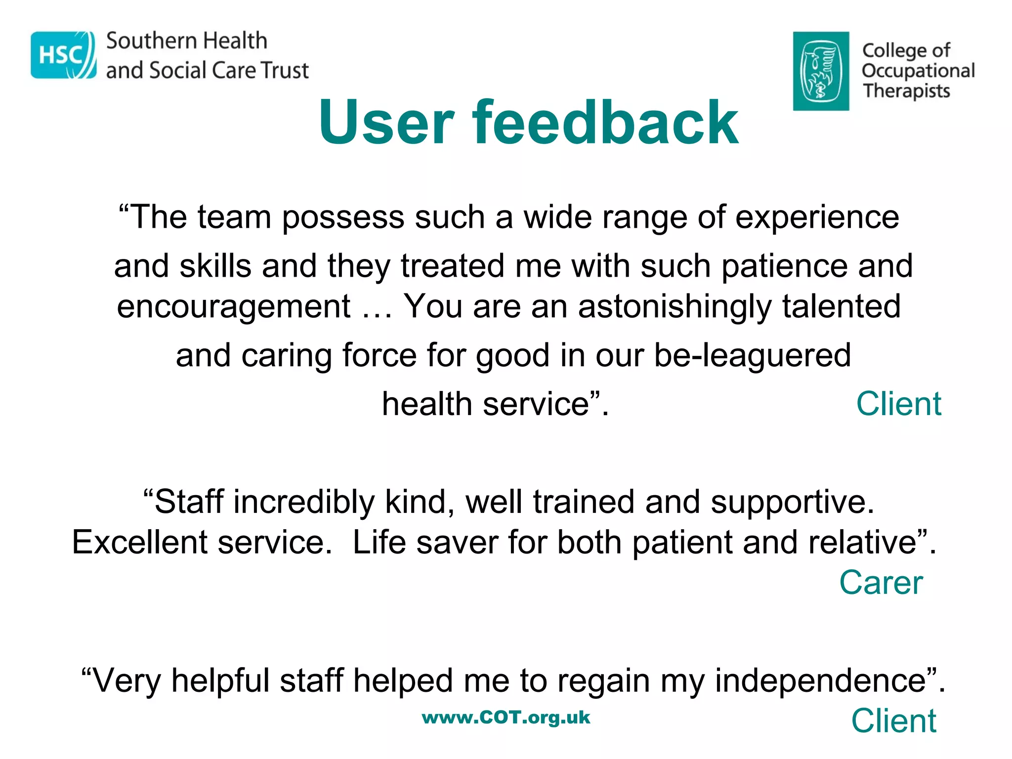 User feedback
  “The team possess such a wide range of experience
  and skills and they treated me with such patience and
  encouragement … You are an astonishingly talented
      and caring force for good in our be-leaguered
                    health service”.                Client

    “Staff incredibly kind, well trained and supportive.
Excellent service. Life saver for both patient and relative”.
                                                     Carer

“Very helpful staff helped me to regain my independence”.
                        www.COT.org.uk             Client
 
