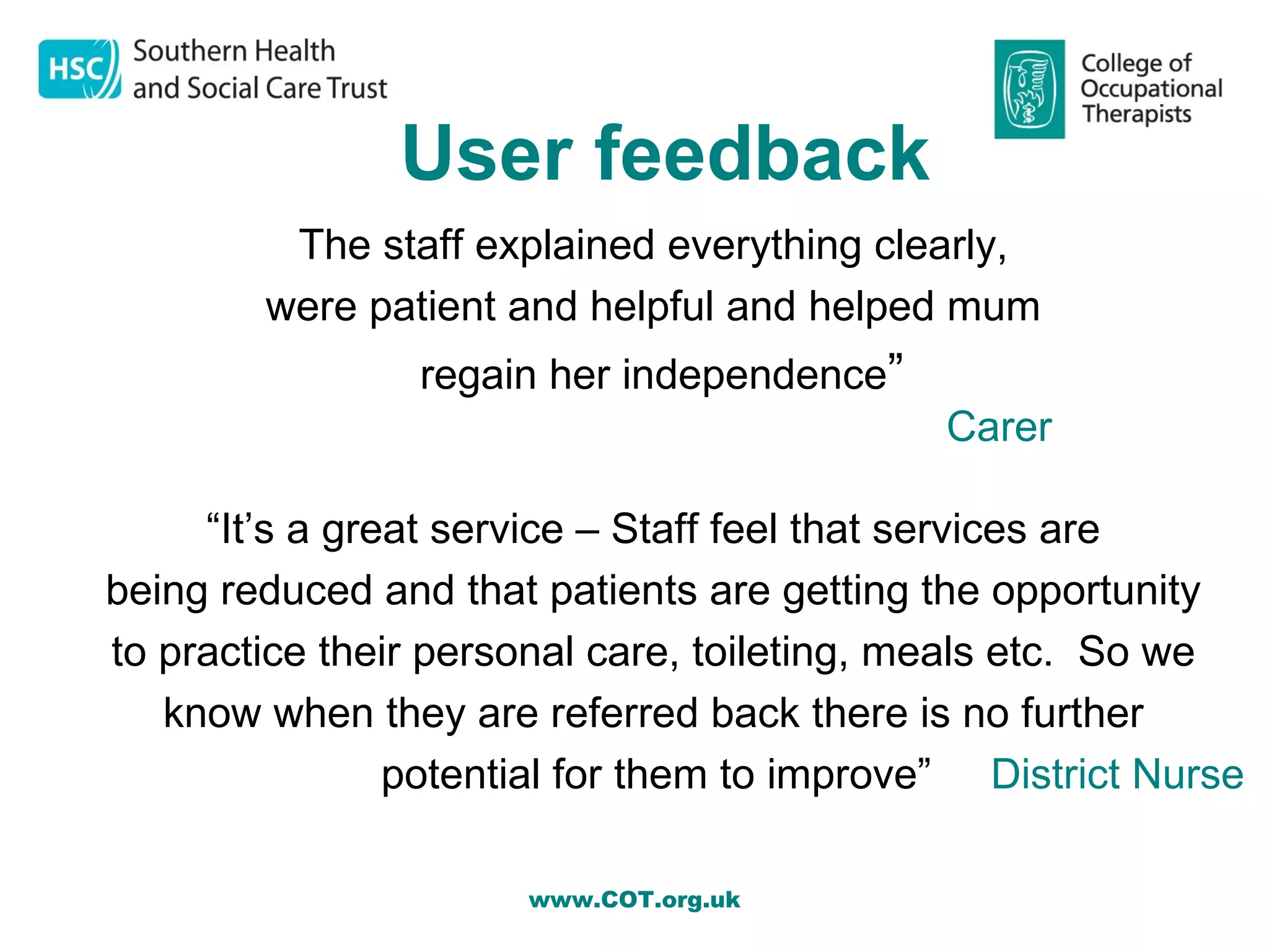 User feedback
         The staff explained everything clearly,
        were patient and helpful and helped mum
                regain her independence”
                                             Carer

     “It’s a great service – Staff feel that services are
being reduced and that patients are getting the opportunity
to practice their personal care, toileting, meals etc. So we
   know when they are referred back there is no further
                potential for them to improve” District Nurse

                      www.COT.org.uk
 
