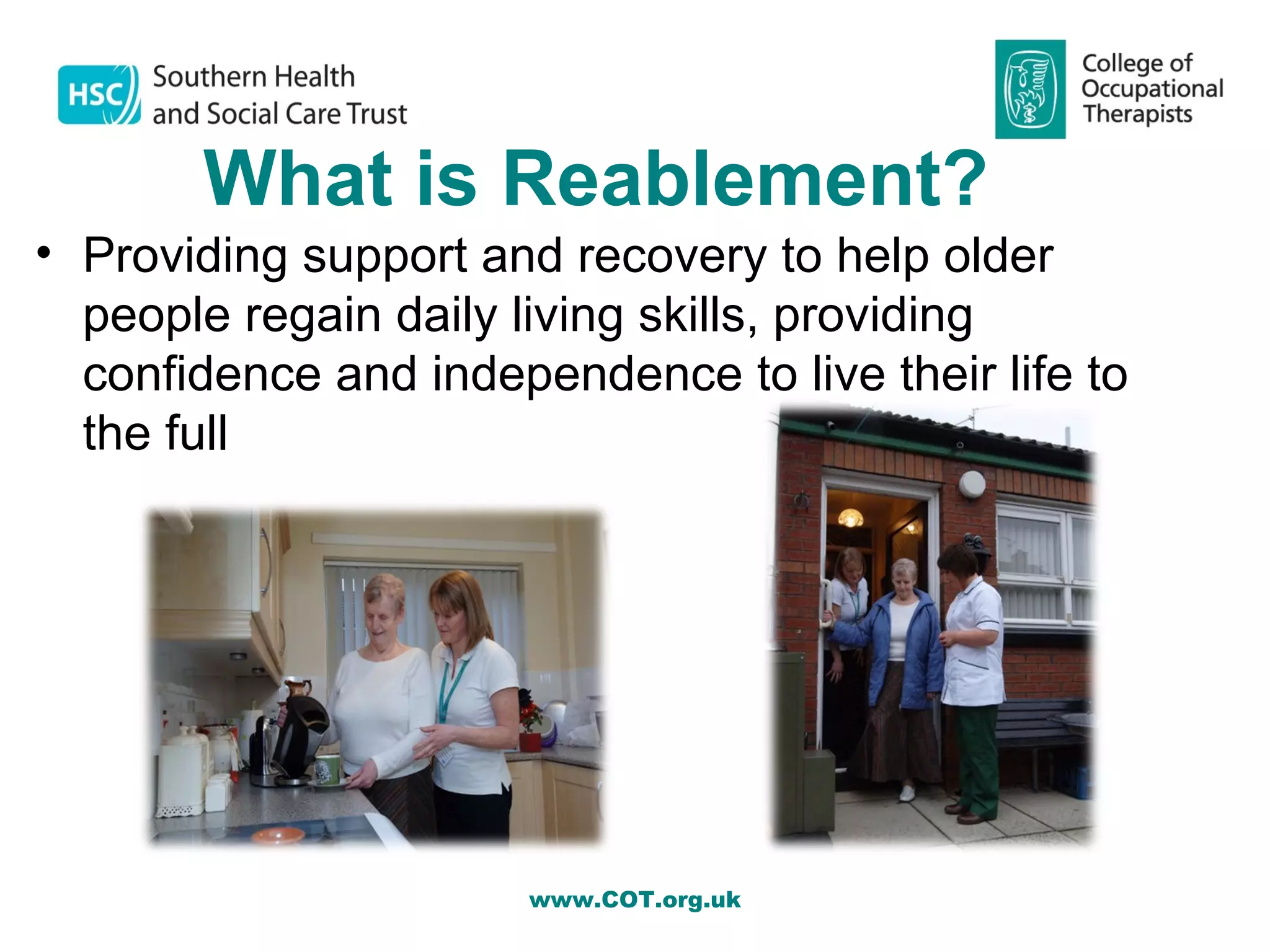 What is Reablement?
• Providing support and recovery to help older
  people regain daily living skills, providing
  confidence and independence to live their life to
  the full




                       www.COT.org.uk
 