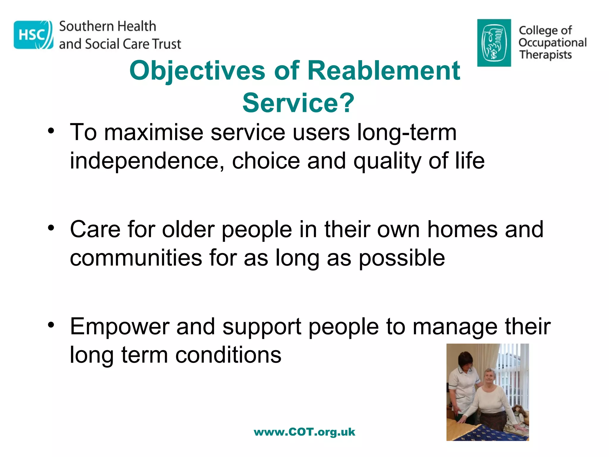 Objectives of Reablement
               Service?
• To maximise service users long-term
  independence, choice and quality of life

• Care for older people in their own homes and
  communities for as long as possible

• Empower and support people to manage their
  long term conditions


                   www.COT.org.uk
 