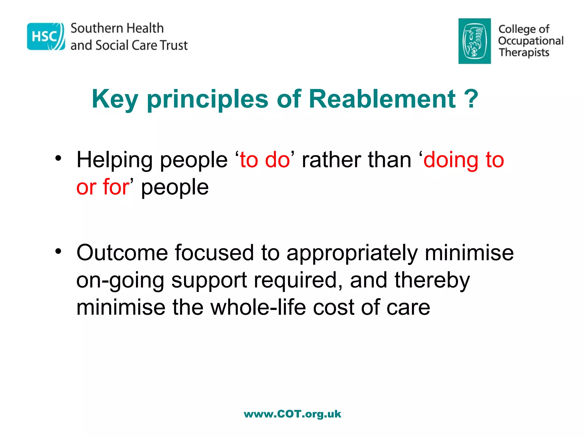 Key principles of Reablement ?

• Helping people ‘to do’ rather than ‘doing to
  or for’ people

• Outcome focused to appropriately minimise
  on-going support required, and thereby
  minimise the whole-life cost of care



                   www.COT.org.uk
 