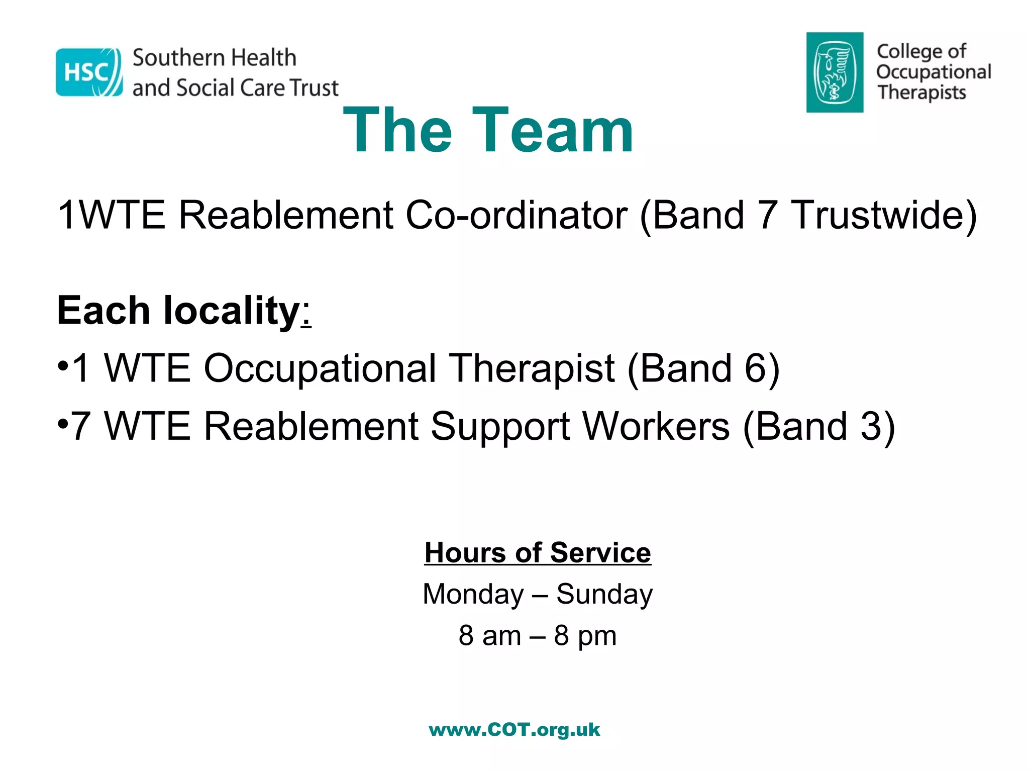 The Team
1WTE Reablement Co-ordinator (Band 7 Trustwide)

Each locality:
•1 WTE Occupational Therapist (Band 6)
•7 WTE Reablement Support Workers (Band 3)


                  Hours of Service
                  Monday – Sunday
                    8 am – 8 pm


                   www.COT.org.uk
 