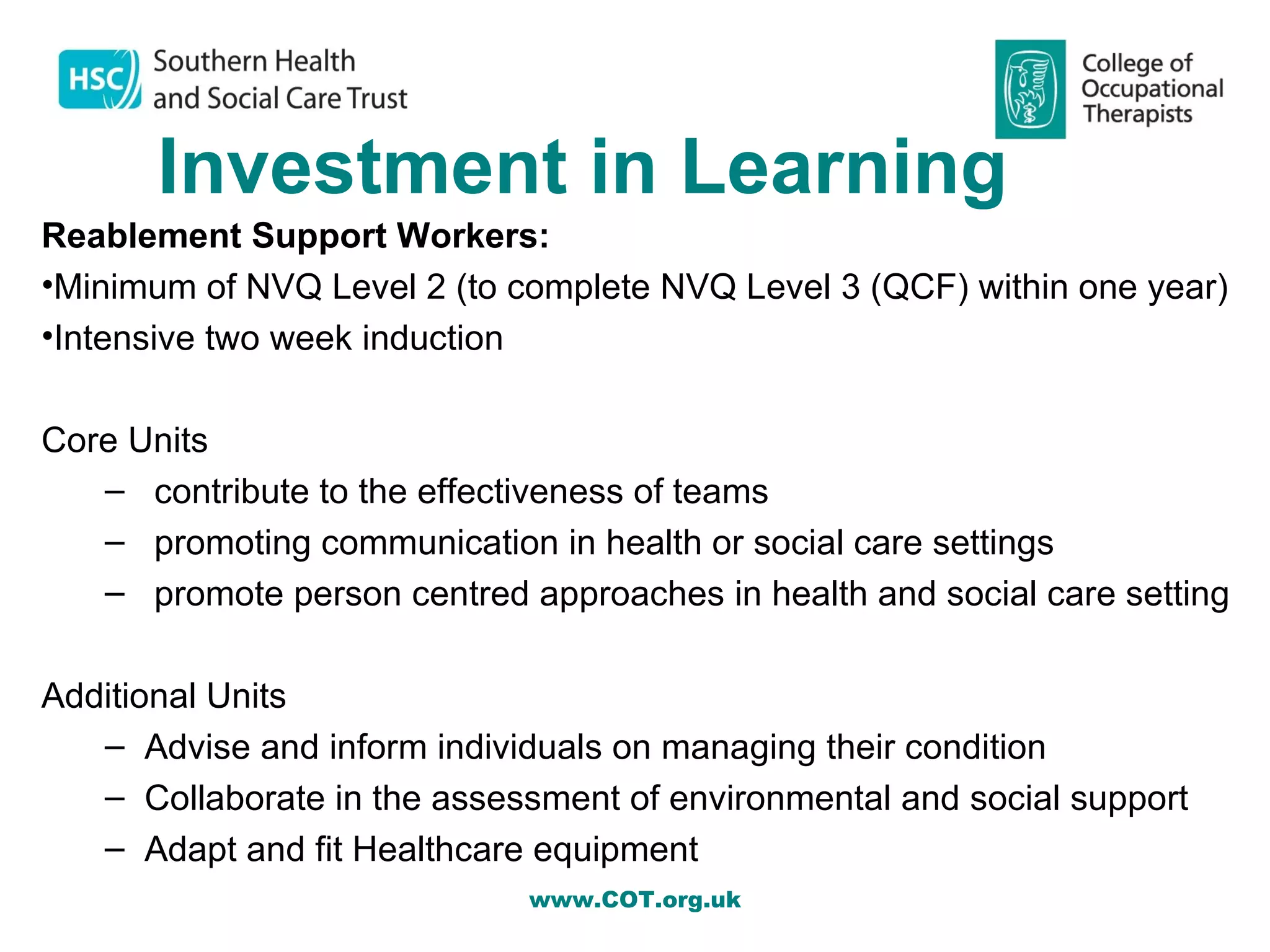Investment in Learning
Reablement Support Workers:
•Minimum of NVQ Level 2 (to complete NVQ Level 3 (QCF) within one year)
•Intensive two week induction

Core Units
   – contribute to the effectiveness of teams
   – promoting communication in health or social care settings
   – promote person centred approaches in health and social care setting

Additional Units
   – Advise and inform individuals on managing their condition
   – Collaborate in the assessment of environmental and social support
   – Adapt and fit Healthcare equipment
                             www.COT.org.uk
 
