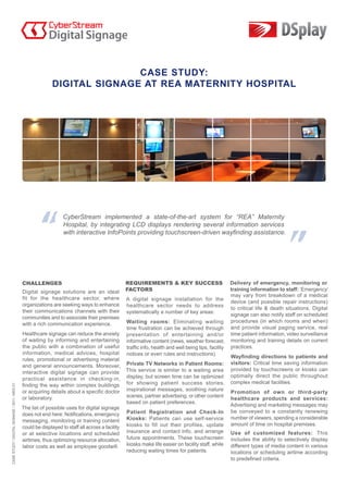 CASE STUDY:
                                               DIGITAL SIGNAGE AT REA MATERNITY HOSPITAL




                                                CyberStream implemented a state-of-the-art system for “REA” Maternity
                                                Hospital, by integrating LCD displays rendering several information services
                                                with interactive InfoPoints providing touchscreen-driven wayfinding assistance.
CASE STUDY / DIGITAL SIGNAGE / 2011 / MED 01
 