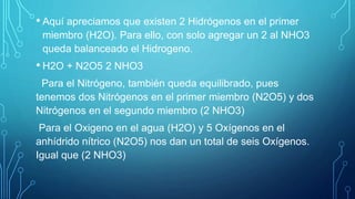 • Aquí apreciamos que existen 2 Hidrógenos en el primer
miembro (H2O). Para ello, con solo agregar un 2 al NHO3
queda balanceado el Hidrogeno.
• H2O + N2O5 2 NHO3
Para el Nitrógeno, también queda equilibrado, pues
tenemos dos Nitrógenos en el primer miembro (N2O5) y dos
Nitrógenos en el segundo miembro (2 NHO3)
Para el Oxigeno en el agua (H2O) y 5 Oxígenos en el
anhídrido nítrico (N2O5) nos dan un total de seis Oxígenos.
Igual que (2 NHO3)
 