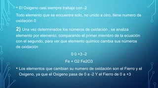 • El Oxigeno casi siempre trabaja con -2
Todo elemento que se encuentre solo, no unido a otro, tiene numero de
oxidación 0
2) Una vez determinados los números de oxidación , se analiza
elemento por elemento, comparando el primer miembro de la ecuación
con el segundo, para ver que elemento químico cambia sus números
de oxidación
0 0 +3 -2
Fe + O2 Fe2O3
• Los elementos que cambian su numero de oxidación son el Fierro y el
Oxigeno, ya que el Oxigeno pasa de 0 a -2 Y el Fierro de 0 a +3
 