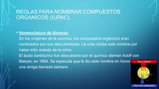 REGLAS PARA NOMBRAR COMPUESTOS
ORGANICOS (IUPAC).
• Nomenclatura de Alcanos:
En los orígenes de la química, los compuestos orgánicos eran
nombrados por sus descubridores. La urea recibe este nombre por
haber sido aislada de la orina.
El ácido barbitúrico fue descubierto por el químico alemán Adolf von
Baeyer, en 1864. Se especula que le dio este nombre en honor de
una amiga llamada bárbara.
 