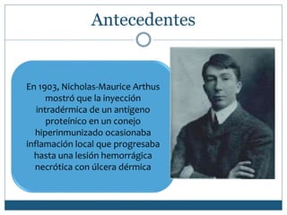 Antecedentes
En 1903, Nicholas-Maurice Arthus
mostró que la inyección
intradérmica de un antígeno
proteínico en un conejo
hiperinmunizado ocasionaba
inflamación local que progresaba
hasta una lesión hemorrágica
necrótica con úlcera dérmica