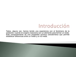 Todos, alguna vez, hemos tenido una experiencia con el fenómeno de la 
oxidación, cuando el oxígeno reacciona con un elemento para formar un óxido. 
Este comportamiento es una propiedad química característica que permite 
establecer diferencias entre un metal y un no metal. 
 