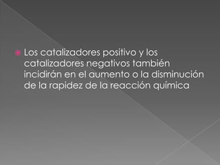 Los catalizadores positivo y los catalizadores negativos también incidirán en el aumento o la disminución de la rapidez de la reacción química