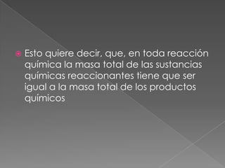 Esto quiere decir, que, en toda reacción química la masa total de las sustancias químicas reaccionantes tiene que ser igual a la masa total de los productos químicos