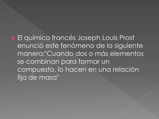 El químico francés Joseph Louis Prost enunció este fenómeno de la siguiente manera:"Cuando dos o más elementos se combinan para formar un compuesto, lo hacen en una relación fija de masa"