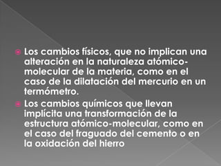 Los cambios físicos, que no implican una alteración en la naturaleza atómico-molecular de la materia, como en el caso de la dilatación del mercurio en un termómetro.Los cambios químicos que llevan implícita una transformación de la estructura atómico-molecular, como en el caso del fraguado del cemento o en la oxidación del hierro