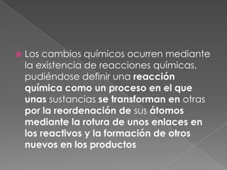 Los cambios químicos ocurren mediante la existencia de reacciones químicas, pudiéndose definir una reacción química como un proceso en el que unas sustancias se transforman en otras por la reordenación de sus átomos mediante la rotura de unos enlaces en los reactivos y la formación de otros nuevos en los productos