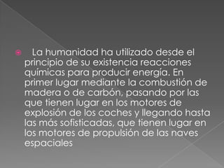    La humanidad ha utilizado desde el principio de su existencia reacciones químicas para producir energía. En primer lugar mediante la combustión de madera o de carbón, pasando por las que tienen lugar en los motores de explosión de los coches y llegando hasta las más sofisticadas, que tienen lugar en los motores de propulsión de las naves espaciales