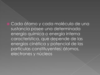 Cada átomo y cada molécula de una sustancia posee una determinada energía química o energía interna característica, que depende de las energías cinética y potencial de las partículas constituyentes: átomos, electrones y núcleos
