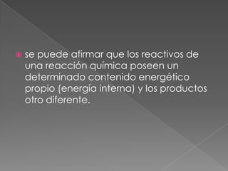 se puede afirmar que los reactivos de una reacción química poseen un determinado contenido energético propio (energía interna) y los productos otro diferente.