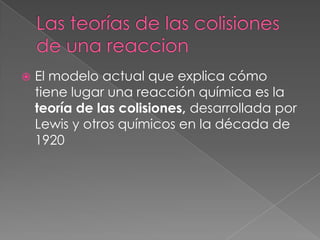 Las teorías de las colisiones de una reaccionEl modelo actual que explica cómo tiene lugar una reacción química es la teoría de las colisiones, desarrollada por Lewis y otros químicos en la década de 1920
