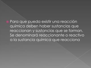 Para que pueda existir una reacción química deben haber sustancias que reaccionan y sustancias que se forman. Se denominará reaccionante o reactivo a la sustancia química que reacciona