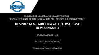 RESPUESTA METABOLICA AL TRAUMA, FASE
HEMODINAMICA
DR. FELIX MARTINEZ R1CG
DR. MATEO SOBERANES OVANDO
Villahermosa, Tabasco a 27.06.2022
UNIVERSIDAD JUÁREZ AUTÓNOMA DE TABASCO
HOSPITAL REGIONAL DE ALTA ESPECIALIDAD “DR. GUSTAVO A. ROVIROSA PÉREZ”
 