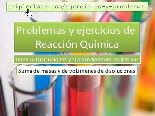 Problemas y ejercicios de
Reacción Química
Tema 6: Disoluciones y sus propiedades coligativas
Suma de masas y de volúmenes de disoluciones
triplenlace.com/ejercicios-y-problemas
 