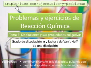 Problemas y ejercicios de
Reacción Química
Tema 6: Disoluciones y sus propiedades coligativas
Grado de disociación  y factor i de Van’t Hoff
de una disolución
triplenlace.com/ejercicios-y-problemas
 