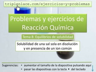 Problemas y ejercicios de
Reacción Química
Tema 8: Equilibrios de solubilidad
Solubilidad de una sal pura en disolución
y en presencia de un ion común
triplenlace.com/ejercicios-y-problemas
 